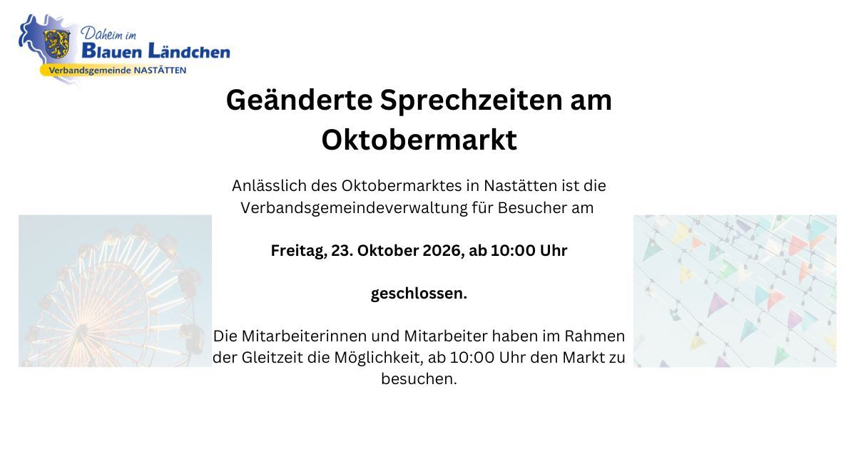 Geänderte Sprechzeiten am Oktobermarkt Anlässlich des Oktobermarktes in Nastätten ist die Verbandsgemeindeverwaltung für Besucher am Freitag, 23. Oktober 2026, ab 10:00 Uhr geschlossen. Die Mitarbeiterinnen und Mitarbeiter haben im Rahmen der Gleitzeit - 1