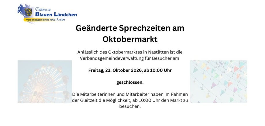 Geänderte Sprechzeiten am Oktobermarkt Anlässlich des Oktobermarktes in Nastätten ist die Verbandsgemeindeverwaltung für Besucher am Freitag, 23. Oktober 2026, ab 10:00 Uhr geschlossen. Die Mitarbeiterinnen und Mitarbeiter haben im Rahmen der Gleitzeit - 1 Geänderte Sprechzeiten am Oktobermarkt Anlässlich des Oktobermarktes in Nastätten ist die Verbandsgemeindeverwaltung für Besucher am Freitag, 23. Oktober 2026, ab 10:00 Uhr geschlossen. Die Mitarbeiterinnen und Mitarbeiter haben im Rahmen der Gleitzeit - 1